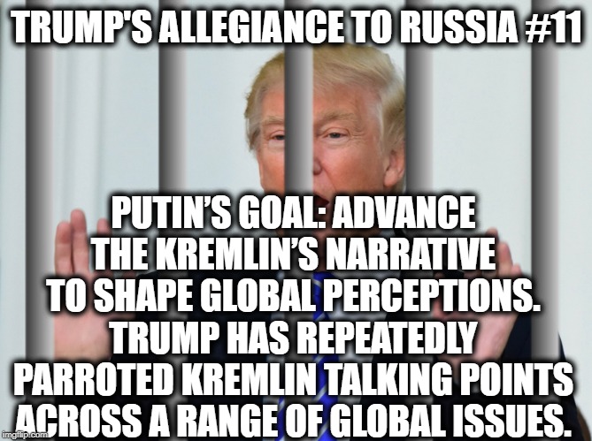 Trump's Allegiance to Russia #11 | TRUMP'S ALLEGIANCE TO RUSSIA #11; PUTIN’S GOAL: ADVANCE THE KREMLIN’S NARRATIVE TO SHAPE GLOBAL PERCEPTIONS.
TRUMP HAS REPEATEDLY PARROTED KREMLIN TALKING POINTS ACROSS A RANGE OF GLOBAL ISSUES. | image tagged in donald trump,vladimir putin,russia,traitor,treason,impeach trump | made w/ Imgflip meme maker