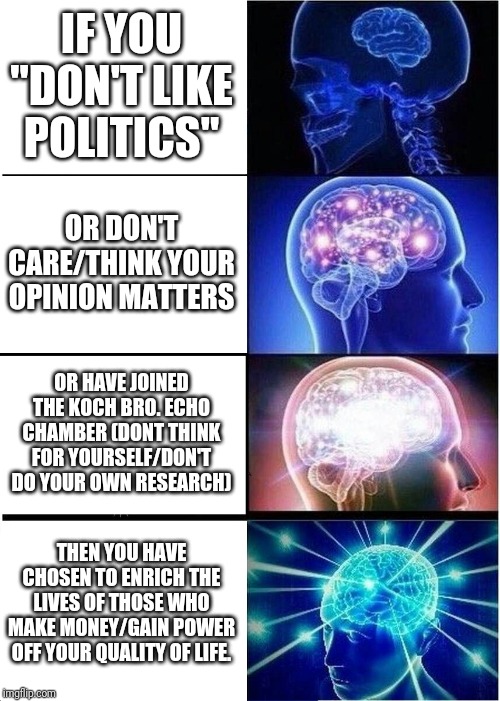 Expanding Brain | IF YOU "DON'T LIKE POLITICS"; OR DON'T CARE/THINK YOUR OPINION MATTERS; OR HAVE JOINED THE KOCH BRO. ECHO CHAMBER (DONT THINK FOR YOURSELF/DON'T DO YOUR OWN RESEARCH); THEN YOU HAVE CHOSEN TO ENRICH THE LIVES OF THOSE WHO MAKE MONEY/GAIN POWER OFF YOUR QUALITY OF LIFE. | image tagged in memes,expanding brain | made w/ Imgflip meme maker