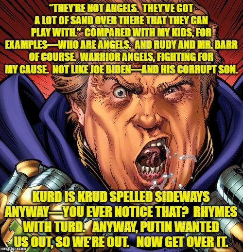 Supervillain Trump vs. Kurds | “THEY’RE NOT ANGELS.  THEY’VE GOT A LOT OF SAND OVER THERE THAT THEY CAN PLAY WITH.”  COMPARED WITH MY KIDS, FOR EXAMPLES—WHO ARE ANGELS.  AND RUDY AND MR. BARR OF COURSE.  WARRIOR ANGELS, FIGHTING FOR MY CAUSE.  NOT LIKE JOE BIDEN—AND HIS CORRUPT SON. KURD IS KRUD SPELLED SIDEWAYS ANYWAY—YOU EVER NOTICE THAT?  RHYMES WITH TURD.   ANYWAY, PUTIN WANTED US OUT, SO WE’RE OUT.   NOW GET OVER IT. | image tagged in villain,donald trump,trump putin,good guy putin,donald trump approves | made w/ Imgflip meme maker