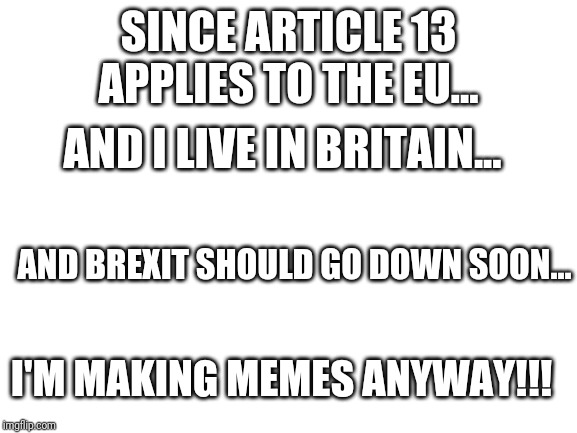 Blank White Template | SINCE ARTICLE 13 APPLIES TO THE EU... AND I LIVE IN BRITAIN... AND BREXIT SHOULD GO DOWN SOON... I'M MAKING MEMES ANYWAY!!! | image tagged in blank white template | made w/ Imgflip meme maker