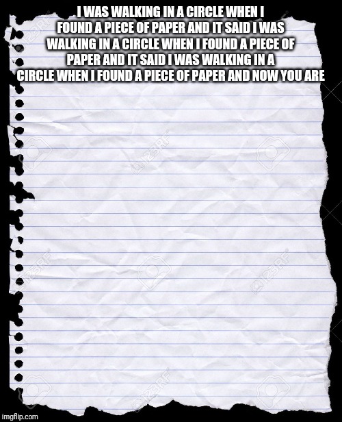 blank paper | I WAS WALKING IN A CIRCLE WHEN I FOUND A PIECE OF PAPER AND IT SAID I WAS WALKING IN A CIRCLE WHEN I FOUND A PIECE OF PAPER AND IT SAID I WAS WALKING IN A CIRCLE WHEN I FOUND A PIECE OF PAPER AND NOW YOU ARE | image tagged in blank paper | made w/ Imgflip meme maker