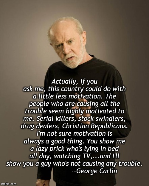Carlin on Motivation | Actually, if you ask me, this country could do with a little less motivation. The people who are causing all the trouble seem highly motivated to me. Serial killers, stock swindlers, drug dealers, Christian Republicans. I'm not sure motivation is always a good thing. You show me a lazy prick who's lying in bed all day, watching TV,...and I'll show you a guy who's not causing any trouble.
                    --George Carlin | image tagged in george carlin | made w/ Imgflip meme maker