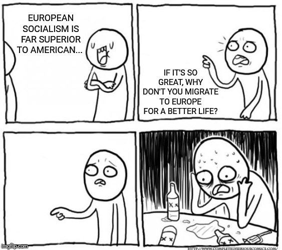 Overconfident Alcoholic Depression Guy | EUROPEAN SOCIALISM IS FAR SUPERIOR TO AMERICAN... IF IT'S SO GREAT, WHY DON'T YOU MIGRATE TO EUROPE FOR A BETTER LIFE? | image tagged in overconfident alcoholic depression guy | made w/ Imgflip meme maker