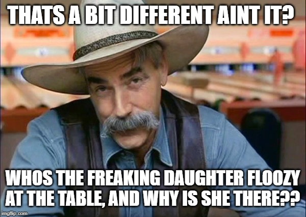 Sam Elliott special kind of stupid | THATS A BIT DIFFERENT AINT IT? WHOS THE FREAKING DAUGHTER FLOOZY AT THE TABLE, AND WHY IS SHE THERE?? | image tagged in sam elliott special kind of stupid | made w/ Imgflip meme maker