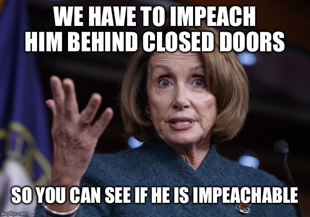 Good old Nancy Pelosi | WE HAVE TO IMPEACH HIM BEHIND CLOSED DOORS SO YOU CAN SEE IF HE IS IMPEACHABLE | image tagged in good old nancy pelosi | made w/ Imgflip meme maker