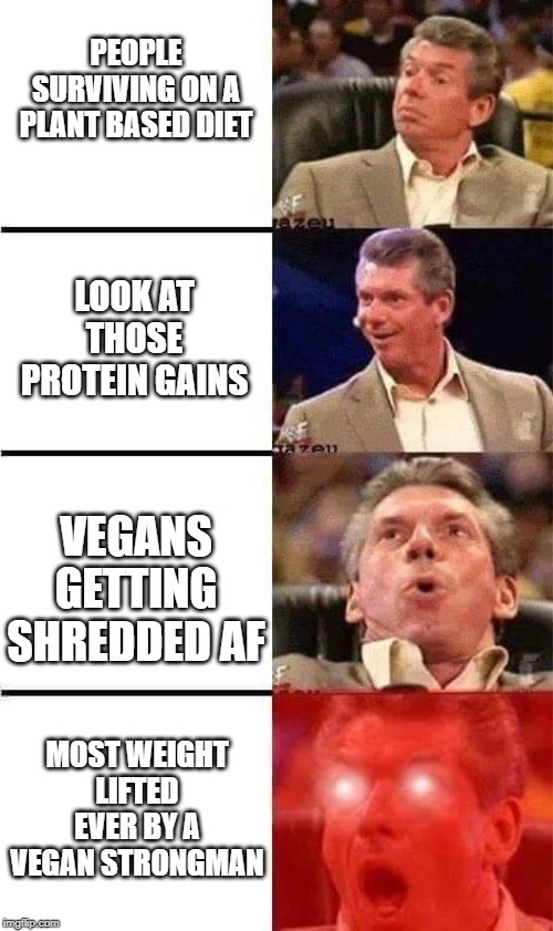 Vince McMahon Reaction w/Glowing Eyes | PEOPLE SURVIVING ON A PLANT BASED DIET; LOOK AT THOSE PROTEIN GAINS; VEGANS GETTING SHREDDED AF; MOST WEIGHT LIFTED EVER BY A VEGAN STRONGMAN | image tagged in vince mcmahon reaction w/glowing eyes | made w/ Imgflip meme maker