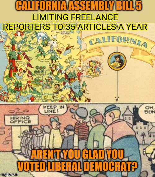 Gov. Gavin Newsom signed into law September 18. How are you liking the liberal agenda now? | CALIFORNIA ASSEMBLY BILL 5; LIMITING FREELANCE REPORTERS TO 35 ARTICLES A YEAR; AREN'T YOU GLAD YOU VOTED LIBERAL DEMOCRAT? | image tagged in california,stupid liberals,liberal agenda,gavin newsom,freedom,free speech | made w/ Imgflip meme maker