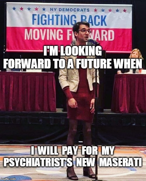 Support Your Local Shrink | I'M LOOKING FORWARD TO A FUTURE WHEN; I  WILL  PAY  FOR  MY PSYCHIATRIST'S  NEW  MASERATI | image tagged in today's democrats look confused,democratic party,transgender,crossdresser,new york politics,crazy democrats | made w/ Imgflip meme maker
