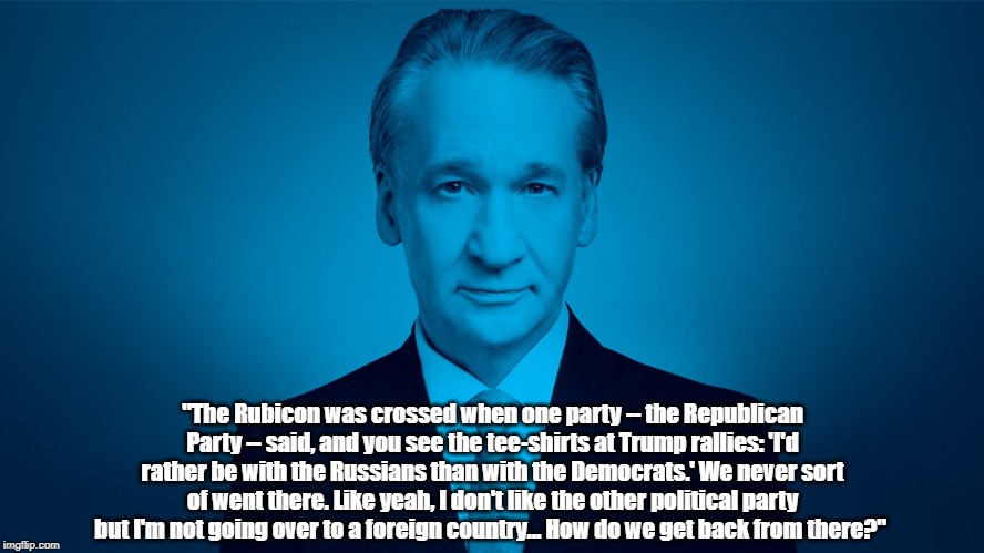 Bill Maher On The Unprecedented Betrayal Of American "Conservatives" | "The Rubicon was crossed when one party -- the Republican Party -- said, and you see the tee-shirts at Trump rallies: 'I'd rather be with the Russians than with the Democrats.' We never sort of went there. Like yeah, I don't like the other political party but I'm not going over to a foreign country... How do we get back from there?" | image tagged in bill maher,conservative treachery,conservative betrayal,would rather be with the russians than with the democrats,crossing the r | made w/ Imgflip meme maker