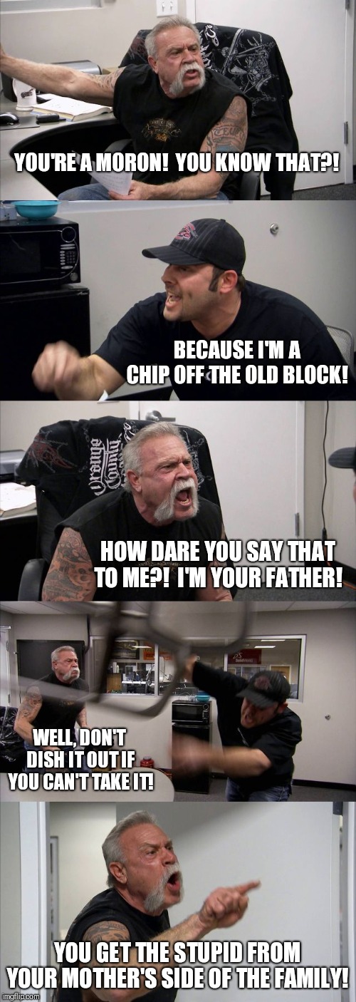When family squabbles... | YOU'RE A MORON!  YOU KNOW THAT?! BECAUSE I'M A CHIP OFF THE OLD BLOCK! HOW DARE YOU SAY THAT TO ME?!  I'M YOUR FATHER! WELL, DON'T  DISH IT OUT IF YOU CAN'T TAKE IT! YOU GET THE STUPID FROM YOUR MOTHER'S SIDE OF THE FAMILY! | image tagged in memes,american chopper argument | made w/ Imgflip meme maker