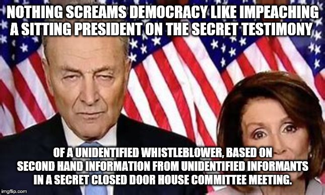 NOTHING SCREAMS DEMOCRACY LIKE IMPEACHING A SITTING PRESIDENT ON THE SECRET TESTIMONY; OF A UNIDENTIFIED WHISTLEBLOWER, BASED ON SECOND HAND INFORMATION FROM UNIDENTIFIED INFORMANTS IN A SECRET CLOSED DOOR HOUSE COMMITTEE MEETING. | image tagged in impeachment,trump,democrats | made w/ Imgflip meme maker