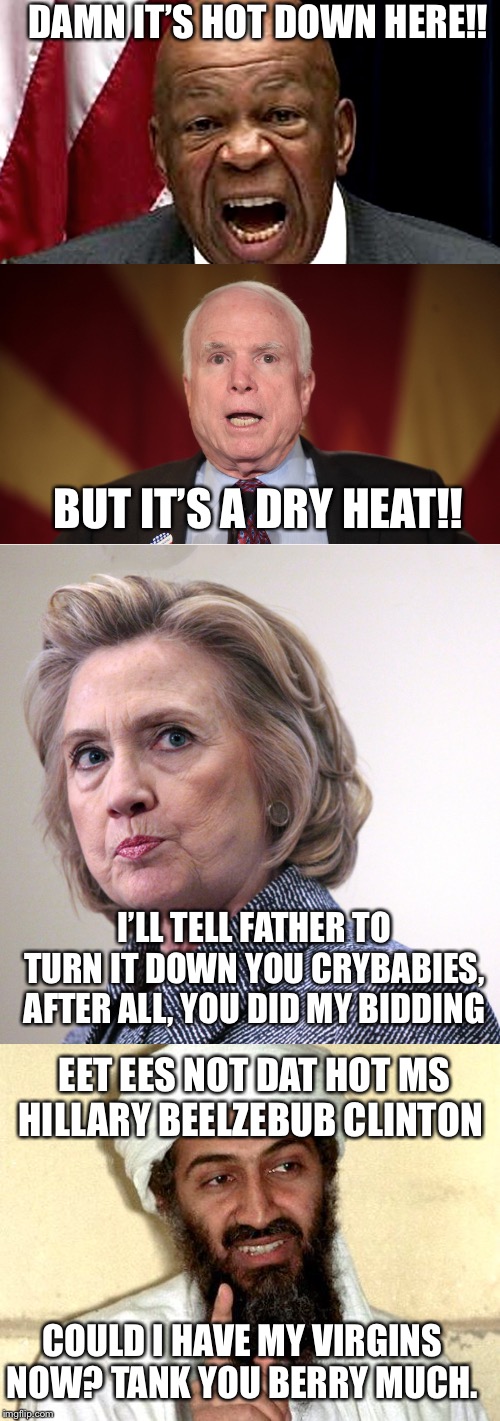 Hot Times in Hell | DAMN IT’S HOT DOWN HERE!! BUT IT’S A DRY HEAT!! I’LL TELL FATHER TO TURN IT DOWN YOU CRYBABIES, AFTER ALL, YOU DID MY BIDDING; EET EES NOT DAT HOT MS HILLARY BEELZEBUB CLINTON; COULD I HAVE MY VIRGINS NOW? TANK YOU BERRY MUCH. | image tagged in osama bin laden,hillary clinton pissed,sen john mccain,elijah cummings | made w/ Imgflip meme maker