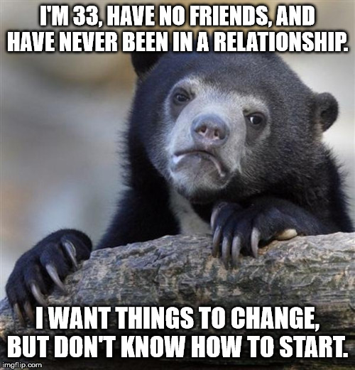 sad bear | I'M 33, HAVE NO FRIENDS, AND HAVE NEVER BEEN IN A RELATIONSHIP. I WANT THINGS TO CHANGE, BUT DON'T KNOW HOW TO START. | image tagged in sad bear,AdviceAnimals | made w/ Imgflip meme maker