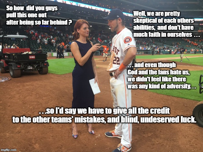 Just One Time | Well, we are pretty skeptical of each others abilities,  and don't have much faith in ourselves  . . . So how  did you guys pull this one out after being so far behind ? . . . and even though God and the fans hate us, we didn't feel like there was any kind of adversity. . . . . .so I'd say we have to give all the credit to the other teams' mistakes, and blind, undeserved luck. | image tagged in sports,winning | made w/ Imgflip meme maker