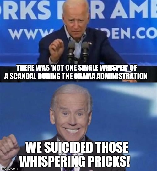 Quid Pro Joe | THERE WAS 'NOT ONE SINGLE WHISPER' OF A SCANDAL DURING THE OBAMA ADMINISTRATION; WE SUICIDED THOSE WHISPERING PRICKS! | image tagged in joe biden,government corruption,creepy joe biden,quid pro joe | made w/ Imgflip meme maker