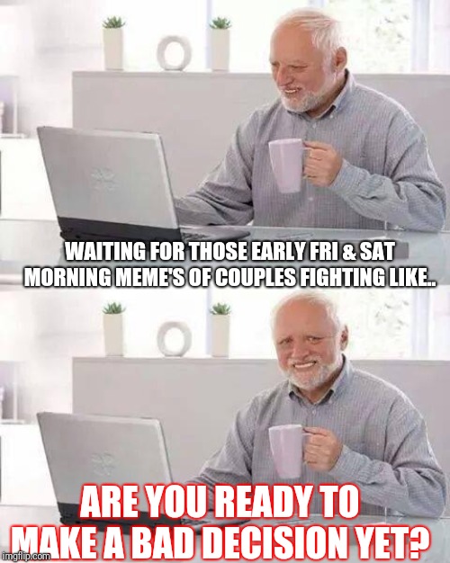 Hide the Pain Harold Meme | WAITING FOR THOSE EARLY FRI & SAT MORNING MEME'S OF COUPLES FIGHTING LIKE.. ARE YOU READY TO MAKE A BAD DECISION YET? | image tagged in memes,hide the pain harold | made w/ Imgflip meme maker
