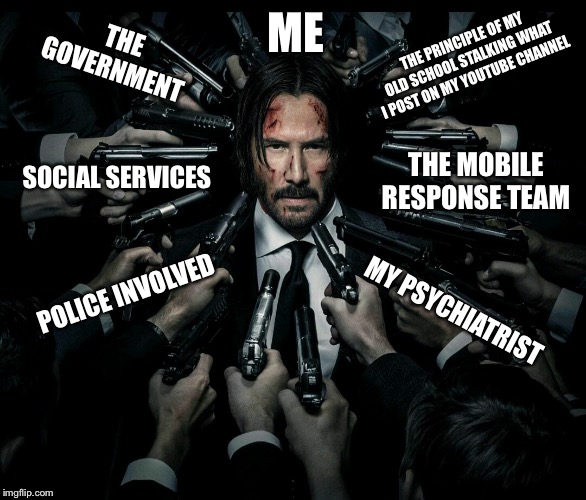 True story... | THE GOVERNMENT; ME; THE PRINCIPLE OF MY OLD SCHOOL STALKING WHAT I POST ON MY YOUTUBE CHANNEL; SOCIAL SERVICES; THE MOBILE RESPONSE TEAM; POLICE INVOLVED; MY PSYCHIATRIST | image tagged in john wick 2,depression,life problems,memes | made w/ Imgflip meme maker