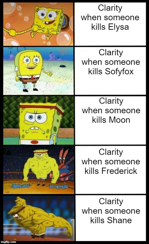 i don't even know. | Clarity when someone kills Elysa; Clarity when someone kills Sofyfox; Clarity when someone kills Moon; Clarity when someone kills Frederick; Clarity when someone kills Shane | image tagged in fun | made w/ Imgflip meme maker