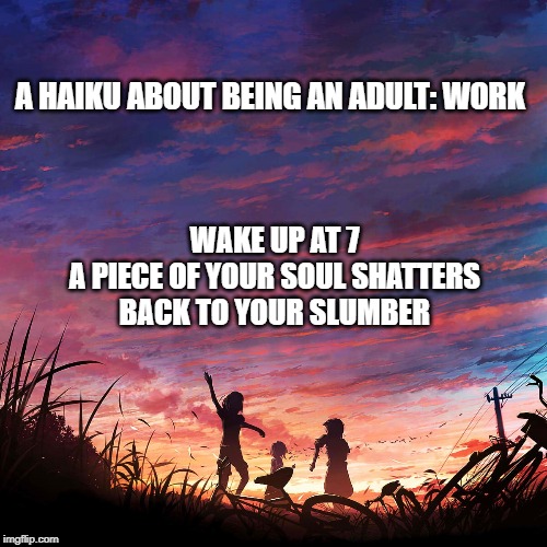 Being an Adult: Work | A HAIKU ABOUT BEING AN ADULT: WORK; WAKE UP AT 7
A PIECE OF YOUR SOUL SHATTERS
BACK TO YOUR SLUMBER | image tagged in haiku for peace | made w/ Imgflip meme maker
