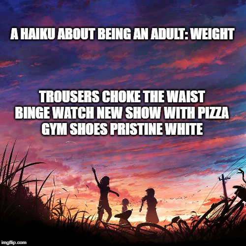 Being an Adult: Weight | A HAIKU ABOUT BEING AN ADULT: WEIGHT; TROUSERS CHOKE THE WAIST
BINGE WATCH NEW SHOW WITH PIZZA
GYM SHOES PRISTINE WHITE | image tagged in haiku for peace | made w/ Imgflip meme maker