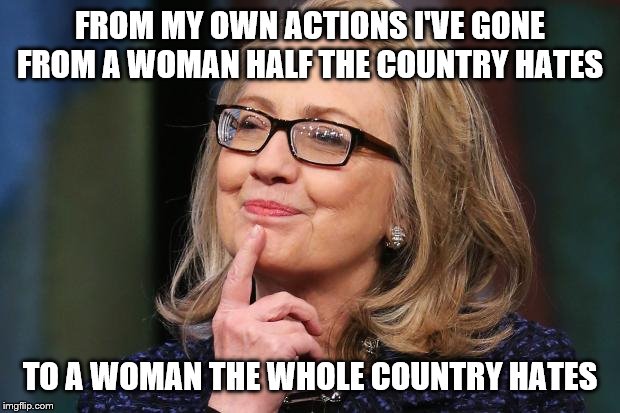 Hillary Clinton | FROM MY OWN ACTIONS I'VE GONE FROM A WOMAN HALF THE COUNTRY HATES; TO A WOMAN THE WHOLE COUNTRY HATES | image tagged in hillary clinton | made w/ Imgflip meme maker