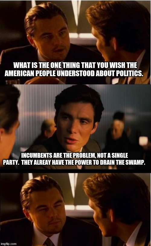 Drain the swamp | WHAT IS THE ONE THING THAT YOU WISH THE AMERICAN PEOPLE UNDERSTOOD ABOUT POLITICS. INCUMBENTS ARE THE PROBLEM, NOT A SINGLE PARTY.  THEY ALREAY HAVE THE POWER TO DRAIN THE SWAMP. | image tagged in memes,inception,drain the swamp,vote out incumbents,no political party cares about you,it is all about control | made w/ Imgflip meme maker