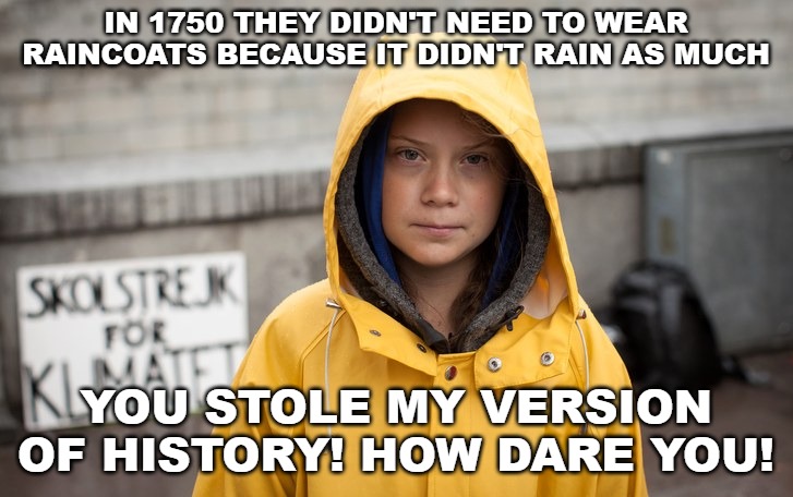 Greta thunberg | IN 1750 THEY DIDN'T NEED TO WEAR RAINCOATS BECAUSE IT DIDN'T RAIN AS MUCH; YOU STOLE MY VERSION OF HISTORY! HOW DARE YOU! | image tagged in greta thunberg | made w/ Imgflip meme maker