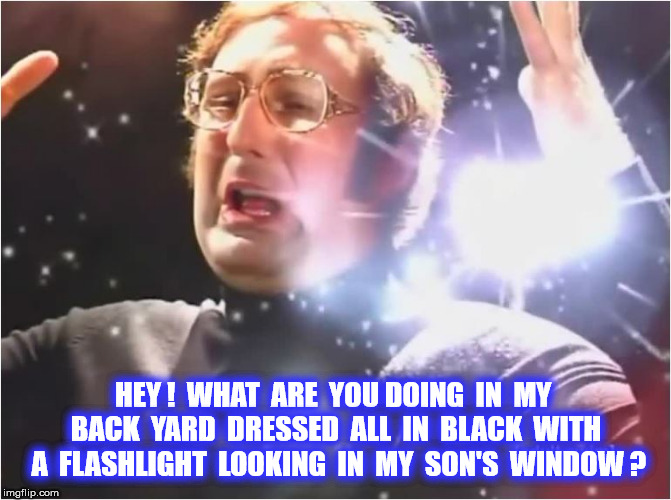 HEY !  WHAT  ARE  YOU DOING  IN  MY  BACK  YARD  DRESSED  ALL  IN  BLACK  WITH  A  FLASHLIGHT  LOOKING  IN  MY  SON'S  WINDOW ? | made w/ Imgflip meme maker