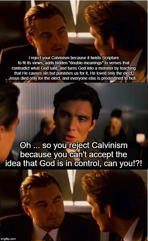 Inception Meme | I reject your Calvinism because it twists Scripture to fit its views, adds hidden "double-meanings" to verses that contradict what God said, and turns God into a monster by teaching that He causes sin but punishes us for it, He loved only the elect, Jesus died only for the elect, and everyone else is predestined to hell. Oh ... so you reject Calvinism because you can't accept the idea that God is in control, can you!?! | image tagged in memes,inception | made w/ Imgflip meme maker