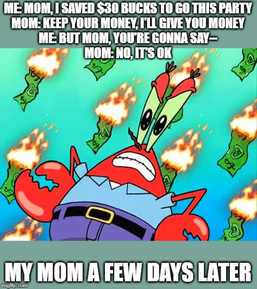 ME: MOM, I SAVED $30 BUCKS TO GO THIS PARTY
MOM: KEEP YOUR MONEY, I'LL GIVE YOU MONEY
ME: BUT MOM, YOU'RE GONNA SAY--
MOM: NO, IT'S OK; MY MOM A FEW DAYS LATER | image tagged in mr krabs money | made w/ Imgflip meme maker