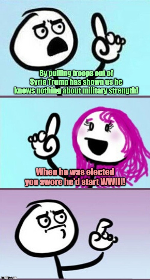 Anti-Trumpers will never be satisfied | By pulling troops out of Syria Trump has shown us he knows nothing about military strength! When he was elected you swore he'd start WWIII! | image tagged in good point uh,trump,syria,trump haters,liberal hypocrisy,remember when | made w/ Imgflip meme maker