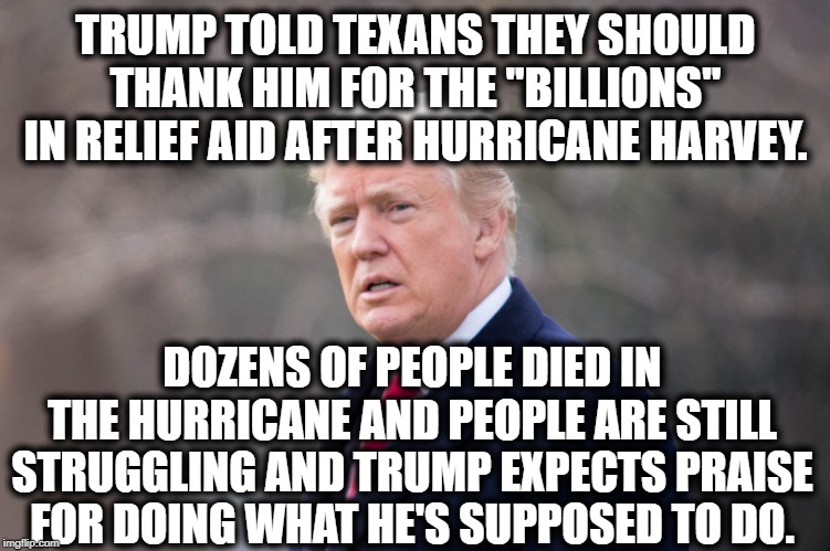 The President is an Asinine Joke | TRUMP TOLD TEXANS THEY SHOULD THANK HIM FOR THE "BILLIONS" IN RELIEF AID AFTER HURRICANE HARVEY. DOZENS OF PEOPLE DIED IN THE HURRICANE AND PEOPLE ARE STILL STRUGGLING AND TRUMP EXPECTS PRAISE FOR DOING WHAT HE'S SUPPOSED TO DO. | image tagged in donald trump,hurricane,texas,moron,impeach trump,traitor | made w/ Imgflip meme maker