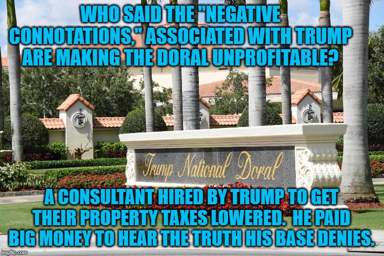 Trump Doral | WHO SAID THE "NEGATIVE CONNOTATIONS," ASSOCIATED WITH TRUMP ARE MAKING THE DORAL UNPROFITABLE? A CONSULTANT HIRED BY TRUMP TO GET THEIR PROPERTY TAXES LOWERED.  HE PAID BIG MONEY TO HEAR THE TRUTH HIS BASE DENIES. | image tagged in politics | made w/ Imgflip meme maker