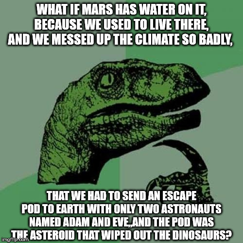 Philosoraptor | WHAT IF MARS HAS WATER ON IT, BECAUSE WE USED TO LIVE THERE, AND WE MESSED UP THE CLIMATE SO BADLY, THAT WE HAD TO SEND AN ESCAPE POD TO EARTH WITH ONLY TWO ASTRONAUTS NAMED ADAM AND EVE,,AND THE POD WAS THE ASTEROID THAT WIPED OUT THE DINOSAURS? | image tagged in memes,philosoraptor | made w/ Imgflip meme maker