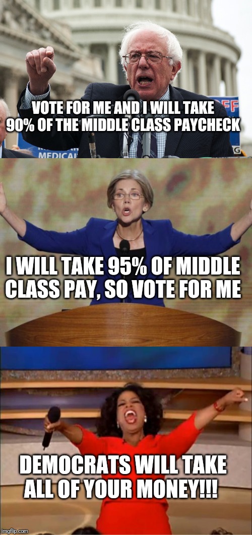You can trust one thing about Democrats. When they say they will tax you to death, they mean it | VOTE FOR ME AND I WILL TAKE 90% OF THE MIDDLE CLASS PAYCHECK; I WILL TAKE 95% OF MIDDLE CLASS PAY, SO VOTE FOR ME; DEMOCRATS WILL TAKE ALL OF YOUR MONEY!!! | image tagged in bernie sanders,elizabeth warren,crooked democrats | made w/ Imgflip meme maker