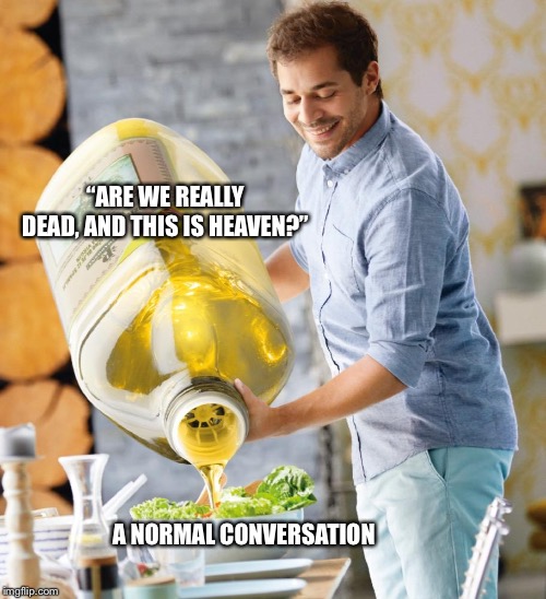 Guy pouring olive oil on the salad | “ARE WE REALLY DEAD, AND THIS IS HEAVEN?”; A NORMAL CONVERSATION | image tagged in guy pouring olive oil on the salad | made w/ Imgflip meme maker