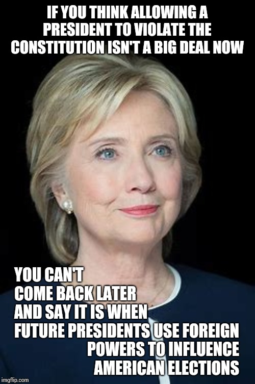 She Could Still Run Again And Thanks To Trump's Corruption She Could Use Help From Anyone. You're Not Thinking Ahead | IF YOU THINK ALLOWING A PRESIDENT TO VIOLATE THE CONSTITUTION ISN'T A BIG DEAL NOW; YOU CAN'T COME BACK LATER AND SAY IT IS WHEN FUTURE PRESIDENTS; USE FOREIGN POWERS TO INFLUENCE AMERICAN ELECTIONS | image tagged in memes,clinton 2024,you've become the very thing you swore to destroy,what's good for the goose,dumbasses,trump unfit unqualified | made w/ Imgflip meme maker