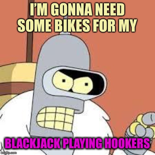 bender blackjack and hookers | I’M GONNA NEED SOME BIKES FOR MY BLACKJACK PLAYING HOOKERS | image tagged in bender blackjack and hookers | made w/ Imgflip meme maker