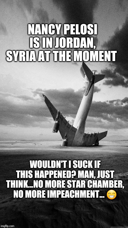 Wishing Nancy Pelosi a safe flight | NANCY PELOSI IS IN JORDAN, SYRIA AT THE MOMENT; WOULDN'T I SUCK IF THIS HAPPENED? MAN, JUST THINK...NO MORE STAR CHAMBER, NO MORE IMPEACHMENT... 😁 | image tagged in plane crash,nancy pelosi,chuck schumer,syria,trump russia collusion,impeach trump | made w/ Imgflip meme maker