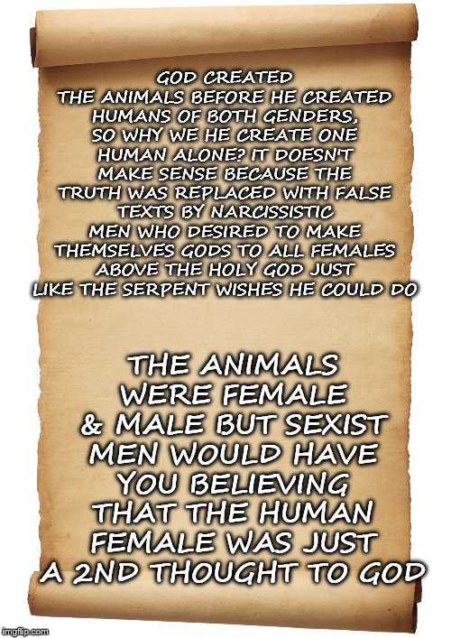 Blank Scroll | THE ANIMALS WERE FEMALE & MALE BUT SEXIST MEN WOULD HAVE YOU BELIEVING THAT THE HUMAN FEMALE WAS JUST A 2ND THOUGHT TO GOD; GOD CREATED THE ANIMALS BEFORE HE CREATED HUMANS OF BOTH GENDERS, SO WHY WE HE CREATE ONE HUMAN ALONE? IT DOESN'T MAKE SENSE BECAUSE THE TRUTH WAS REPLACED WITH FALSE TEXTS BY NARCISSISTIC MEN WHO DESIRED TO MAKE THEMSELVES GODS TO ALL FEMALES ABOVE THE HOLY GOD JUST LIKE THE SERPENT WISHES HE COULD DO | image tagged in blank scroll | made w/ Imgflip meme maker