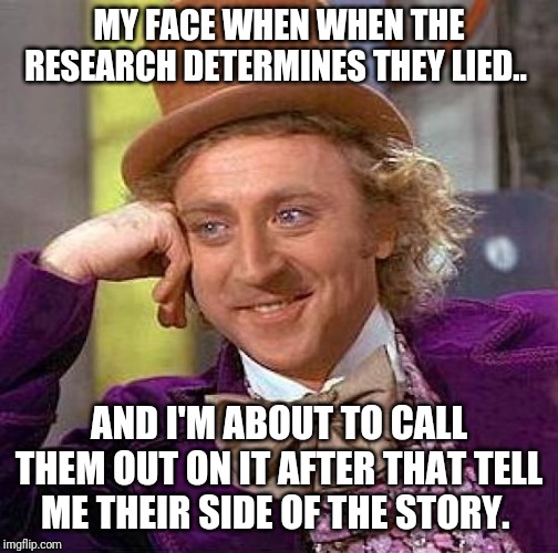 Creepy Condescending Wonka Meme | MY FACE WHEN WHEN THE RESEARCH DETERMINES THEY LIED.. AND I'M ABOUT TO CALL THEM OUT ON IT AFTER THAT TELL ME THEIR SIDE OF THE STORY. | image tagged in memes,creepy condescending wonka | made w/ Imgflip meme maker