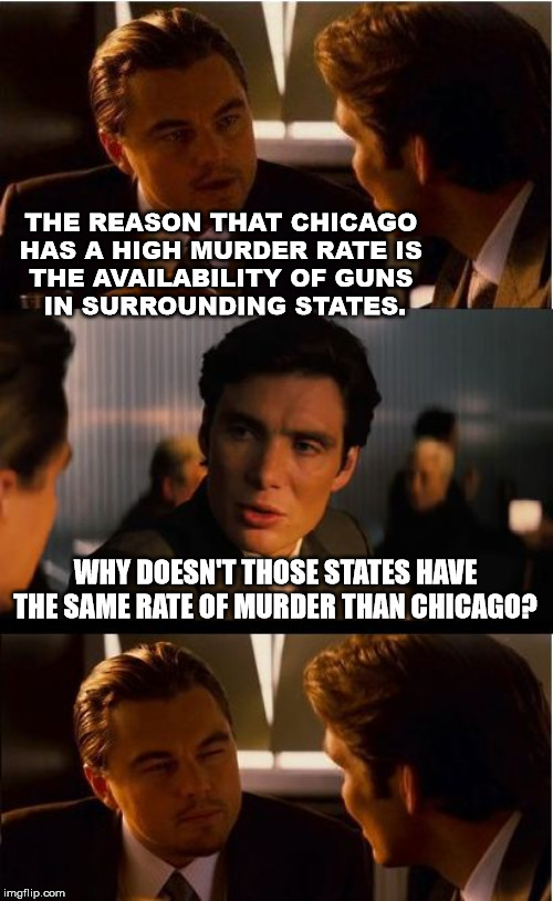 Gun crime | THE REASON THAT CHICAGO 
HAS A HIGH MURDER RATE IS 
THE AVAILABILITY OF GUNS 
IN SURROUNDING STATES. WHY DOESN'T THOSE STATES HAVE THE SAME RATE OF MURDER THAN CHICAGO? | image tagged in memes,inception | made w/ Imgflip meme maker