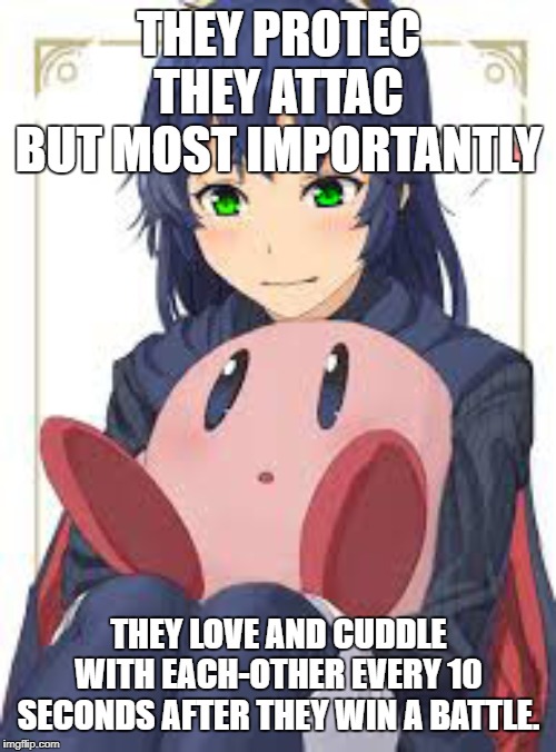 They Protec | THEY PROTEC
THEY ATTAC
BUT MOST IMPORTANTLY; THEY LOVE AND CUDDLE WITH EACH-OTHER EVERY 10 SECONDS AFTER THEY WIN A BATTLE. | image tagged in kirby,lucina,fire emblem,fire emblem lucina,kirby fire emblem,kirby and lucina | made w/ Imgflip meme maker