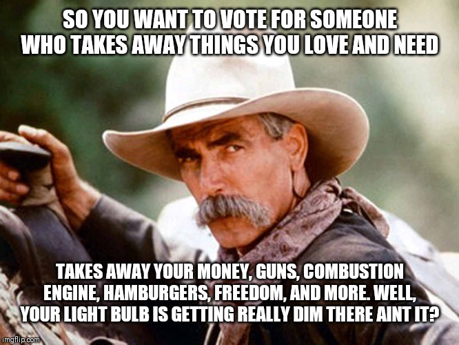 Sam Elliott Cowboy | SO YOU WANT TO VOTE FOR SOMEONE WHO TAKES AWAY THINGS YOU LOVE AND NEED; TAKES AWAY YOUR MONEY, GUNS, COMBUSTION ENGINE, HAMBURGERS, FREEDOM, AND MORE. WELL, YOUR LIGHT BULB IS GETTING REALLY DIM THERE AINT IT? | image tagged in sam elliott cowboy | made w/ Imgflip meme maker
