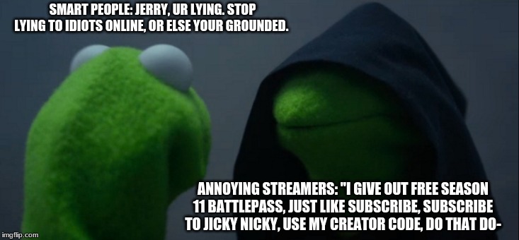 Evil Kermit | SMART PEOPLE: JERRY, UR LYING. STOP LYING TO IDIOTS ONLINE, OR ELSE YOUR GROUNDED. ANNOYING STREAMERS: "I GIVE OUT FREE SEASON 11 BATTLEPASS, JUST LIKE SUBSCRIBE, SUBSCRIBE TO JICKY NICKY, USE MY CREATOR CODE, DO THAT DO- | image tagged in memes,evil kermit | made w/ Imgflip meme maker