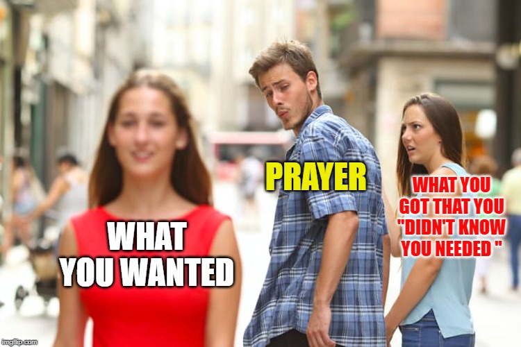 Distracted Boyfriend Meme | WHAT YOU WANTED PRAYER WHAT YOU GOT THAT YOU "DIDN'T KNOW YOU NEEDED " | image tagged in memes,distracted boyfriend | made w/ Imgflip meme maker