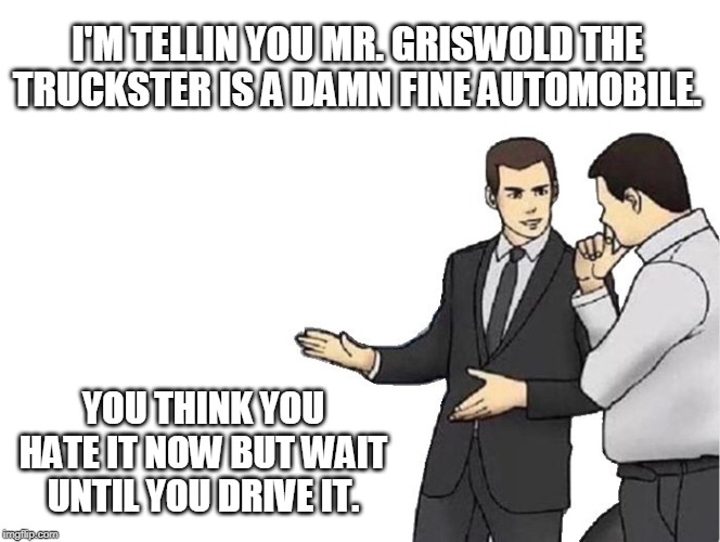 Car Salesman Slaps Hood Meme | I'M TELLIN YOU MR. GRISWOLD THE TRUCKSTER IS A DAMN FINE AUTOMOBILE. YOU THINK YOU HATE IT NOW BUT WAIT UNTIL YOU DRIVE IT. | image tagged in memes,car salesman slaps hood | made w/ Imgflip meme maker