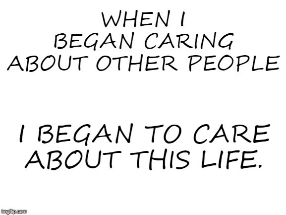 Blank White Template | WHEN I BEGAN CARING ABOUT OTHER PEOPLE; I BEGAN TO CARE ABOUT THIS LIFE. | image tagged in blank white template | made w/ Imgflip meme maker