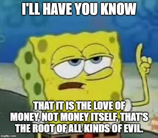 I'll Have You Know Spongebob Meme | I'LL HAVE YOU KNOW THAT IT IS THE LOVE OF MONEY, NOT MONEY ITSELF, THAT'S THE ROOT OF ALL KINDS OF EVIL. | image tagged in memes,ill have you know spongebob | made w/ Imgflip meme maker