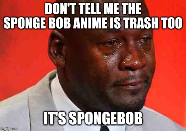 crying michael jordan | DON'T TELL ME THE SPONGE BOB ANIME IS TRASH TOO IT'S SPONGEBOB | image tagged in crying michael jordan | made w/ Imgflip meme maker